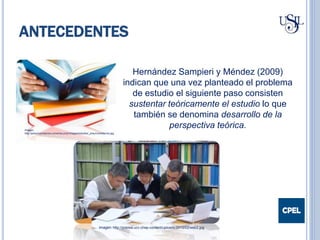 ANTECEDENTES
Hernández Sampieri y Méndez (2009)
indican que una vez planteado el problema
de estudio el siguiente paso consisten
sustentar teóricamente el estudio lo que
también se denomina desarrollo de la
perspectiva teórica.Imagen:
http://preuniversitarios.universia.pr/pr/images/estudiar_preuniversitarios.jpg
Imagen: http://prensa.ucv.cl/wp-content/uploads/2013/02/web2.jpg
 