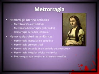 • Hemorragia uterina periódica
– Menstruación anovulatoria
– Metropatía hemorrágica (Schroeder)
– Hemorragia periódica intercalar
• Hemorragias uterinas arrítmicas
– Hemorragia intercalar no periódica
– Hemorragia premenstrual
– Hemorragia después de un periodo de amenorrea
– Hemorragia irregular atípica no rítmica
– Metrorragias que continuan a la menstruación
 