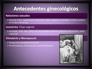 Relaciones sexuales
• Edad de inicio, regularidad, frecuencia, dolor, orgasmo, investigar si hubo cambios
en el tipo menstrual.
Leucorrea: Flujo vaginal.
• Cantidad, color, olor, irrita o no los genitales externos (presencia de prurito, ardor
y disuria)
Climaterio y Menopausia
• Terapia de reemplazo hormonal
• Premenopausa, menopausia o postmenopausia.
 