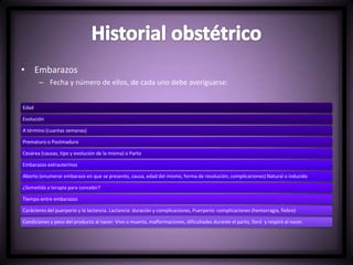 • Embarazos
– Fecha y número de ellos, de cada uno debe averiguarse:
Edad
Evolución
A término (cuantas semanas)
Prematuro o Postmaduro
Cesárea (causas, tipo y evolución de la misma) o Parto
Embarazos extrauterinos
Aborto (enumerar embarazo en que se presento, causa, edad del mismo, forma de resolución, complicaciones) Natural o inducido
¿Sometida a terapia para concebir?
Tiempo entre embarazos
Carácteres del puerperio y la lactancia. Lactancia: duración y complicaciones, Puerperio: complicaciones (hemorragia, fiebre)
Condiciones y peso del producto al nacer: Vivo o muerto, malformaciones, dificultades durante el parto, lloró y respiró al nacer.
 