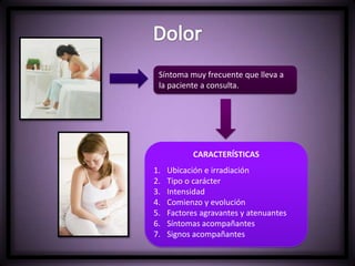 Síntoma muy frecuente que lleva a
la paciente a consulta.
CARACTERÍSTICAS
1. Ubicación e irradiación
2. Tipo o carácter
3. Intensidad
4. Comienzo y evolución
5. Factores agravantes y atenuantes
6. Síntomas acompañantes
7. Signos acompañantes
 