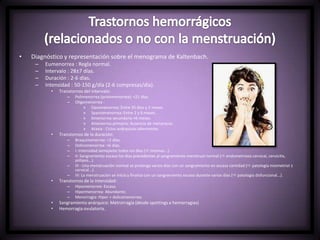 • Diagnóstico y representación sobre el menograma de Kaltenbach.
– Eumenorrea : Regla normal.
– Intervalo : 28±7 días.
– Duración : 2-6 días.
– Intensidad : 50-150 g/día (2-6 compresas/día).
• Transtornos del intervalo:
– Polimenorrea (proiomenorrea): <21 días.
– Oligomenorrea :
» Opsomenorrea: Entre 35 dias y 2 meses.
» Spaniomenorrea: Entre 2 y 6 meses.
» Amenorrea secundaria >6 meses.
» Amenorrea primaria: Ausencia de menarquia.
» Ataxia : Ciclos anárquicos alternantes.
• Transtornos de la duración:
– Braquimenorrea: <2 días.
– Dolicomenorrea: >6 días.
– I: Intensidad semejante todos los días ( miomas...).
– II: Sangramiento escaso los días precedentes al sangramiento menstrual normal ( endometriosis cervical, cervicitis,
pólipos...).
– III : Una menstruación normal se prolonga varios días con un sangramiento en escasa cantidad ( patología miometrial ±
cervical...).
– IV: La menstruación se inicia y finaliza con un sangramiento escaso durante varios días ( patología disfuncional...).
• Transtornos de la intensidad:
– Hipomenorrea: Escasa.
– Hipermenorrea: Abundante.
– Menorragia: Hiper + dolicomenorrea.
• Sangramiento anárquico: Metrorragia (desde spottings a hemorragias)
• Hemorragia ovulatoria.
 