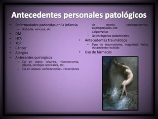 • Enfermedades padecidas en la infancia
– Rubeóla, varicela, etc.
• DM
• HTA
• TbP
• Cáncer
• Alergias
• Antecentes quirúrgicos
– Qx en útero: césarea, miomectomia,
plastia, cerclajes cervicales, etc.
– Qx en anexos: ooforectomias, resecciones
de ovario, salpingectomias,
salpingoclasias, etc.
– Colporrafias
– Qx en órganos abdominales
• Antecedentes traumáticos
– Tipo de traumatismo, magnitud, fecha,
tratamiento recibido
• Uso de fármacos
 
