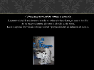 Fresadora vertical de torreta o consola.
La particularidad más interesante de este tipo de fresadoras, es que el husillo
no se mueve durante el corte o labrado de la pieza.
La mesa posee movimiento longitudinal y perpendicular, en relación al husillo.
 