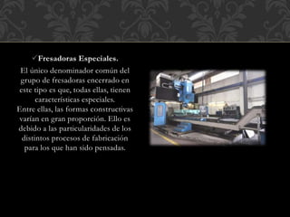 Fresadoras Especiales.
El único denominador común del
grupo de fresadoras encerrado en
este tipo es que, todas ellas, tienen
características especiales.
Entre ellas, las formas constructivas
varían en gran proporción. Ello es
debido a las particularidades de los
distintos procesos de fabricación
para los que han sido pensadas.
 