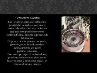 Fresadora Circular.
Las fresadoras circulares admiten la
posibilidad de trabajar con uno o
varios cabezales verticales, de forma
que cada uno pueda ejercer una
función distinta, durante el proceso de
fabricación.
Disponen de una gran mesa circular,
giratoria, sobra la cual sucede el
desplazamiento del carro
portaherramientas.
Con este tipo especial de fresadoras,
puede mecanizarse una pieza en un
lado y montar y desmontar piezas, en
el otro; al mismo tiempo.
 