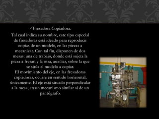 Fresadora Copiadora.
Tal cual indica su nombre, este tipo especial
de fresadoras está ideado para reproducir
copias de un modelo, en las piezas a
mecanizar. Con tal fin, disponen de dos
mesas: una de trabajo, donde está sujeta la
pieza a fresar, y la otra, auxiliar, sobre la que
se sitúa el modelo a copiar.
El movimiento del eje, en las fresadoras
copiadoras, ocurre en sentido horizontal,
únicamente. El eje está situado perpendicular
a la mesa, en un mecanismo similar al de un
pantógrafo.
 