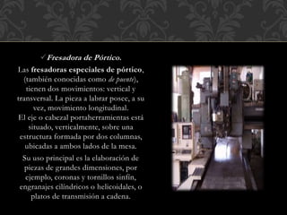 Fresadora de Pórtico.
Las fresadoras especiales de pórtico,
(también conocidas como de puente),
tienen dos movimientos: vertical y
transversal. La pieza a labrar posee, a su
vez, movimiento longitudinal.
El eje o cabezal portaherramientas está
situado, verticalmente, sobre una
estructura formada por dos columnas,
ubicadas a ambos lados de la mesa.
Su uso principal es la elaboración de
piezas de grandes dimensiones, por
ejemplo, coronas y tornillos sinfín,
engranajes cilíndricos o helicoidales, o
platos de transmisión a cadena.
 