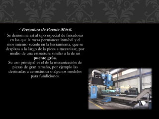 Fresadora de Puente Móvil.
Se denomina así al tipo especial de fresadoras
en las que la mesa permanece inmóvil y el
movimiento sucede en la herramienta, que se
desplaza a lo largo de la pieza a mecanizar, por
medio de una estructura similar a la de un
puente grúa.
Su uso principal es el de la mecanización de
piezas de gran tamaño, por ejemplo las
destinadas a aeronáutica o algunos modelos
para fundiciones.
 