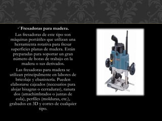Fresadoras para madera.
Las fresadoras de este tipo son
máquinas portátiles que utilizan una
herramienta rotativa para fresar
superficies planas de madera. Están
preparadas para soportar un gran
número de horas de trabajo en la
madera o sus derivados.
Las fresadoras para madera se
utilizan principalmente en labores de
bricolaje y ebanistería. Pueden
elaborarse cajeados (necesarios para
alojar bisagras o cerraduras), ranura
dos (amachimbrados o juntas de
cola), perfiles (molduras, etc.),
grabados en 3D y cortes de cualquier
tipo.
 
