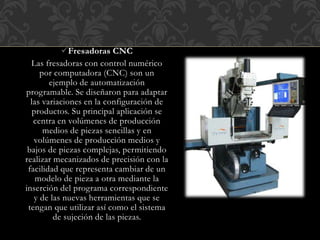 Fresadoras CNC
Las fresadoras con control numérico
por computadora (CNC) son un
ejemplo de automatización
programable. Se diseñaron para adaptar
las variaciones en la configuración de
productos. Su principal aplicación se
centra en volúmenes de producción
medios de piezas sencillas y en
volúmenes de producción medios y
bajos de piezas complejas, permitiendo
realizar mecanizados de precisión con la
facilidad que representa cambiar de un
modelo de pieza a otra mediante la
inserción del programa correspondiente
y de las nuevas herramientas que se
tengan que utilizar así como el sistema
de sujeción de las piezas.
 