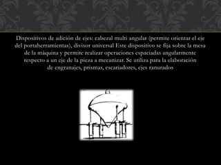 Dispositivos de adición de ejes: cabezal multi angular (permite orientar el eje
del portaherramientas), divisor universal Este dispositivo se fija sobre la mesa
de la máquina y permite realizar operaciones espaciadas angularmente
respecto a un eje de la pieza a mecanizar. Se utiliza para la elaboración
de engranajes, prismas, escariadores, ejes ranurados
 
