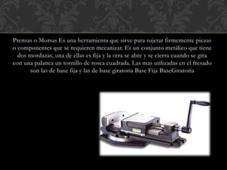 Prensas o Morsas Es una herramienta que sirve para sujetar firmemente piezas
o componentes que se requieren mecanizar. Es un conjunto metálico que tiene
dos mordazas, una de ellas es fija y la otra se abre y se cierra cuando se gira
con una palanca un tornillo de rosca cuadrada. Las mas utilizadas en el fresado
son las de base fija y las de base giratoria Base Fija BaseGiratoria
 