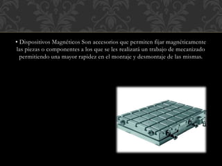 ▪ Dispositivos Magnéticos Son accesorios que permiten fijar magnéticamente
las piezas o componentes a los que se les realizará un trabajo de mecanizado
permitiendo una mayor rapidez en el montaje y desmontaje de las mismas.
 
