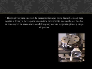 ▪ Dispositivos para sujeción de herramientas: ejes porta-fresas( se usan para
sujetar la fresa y a la vez para transmitirle movimiento que recibe del husillo,
se construyen de acero duro aleado) largos y cortos, eje porta-pinzas y juego
de pinzas.
 