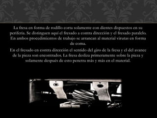 La fresa en forma de rodillo corta solamente con dientes dispuestos en su
periferia. Se distinguen aquí el fresado a contra dirección y el fresado paralelo.
En ambos procedimientos de trabajo se arrancan al material virutas en forma
de coma.
En el fresado en contra dirección el sentido del giro de la fresa y el del avance
de la pieza son encontrados. La fresa desliza primeramente sobre la pieza y
solamente después de esto penetra más y más en el material.
 