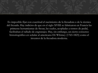 Es imposible fijar con exactitud el nacimiento de la fresadora o de la técnica
del fresado. Hay indicios de que en el siglo XVIII se fabricaron en Francia las
primeras herramientas de fresar, las cuales, acopladas a tornos de pedal,
facilitaban el tallado de engranajes. Hay, sin embargo, un cierto consenso
historiográfico en señalar al americano Eli Whitney (1765-1825) como el
inventor de la fresadora moderna.
 
