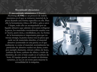 Mecanizado ultrasónico
El mecanizado ultrasónico (Ultrasonic
Machining) (USM) es un proceso de índole
mecánica en el que se remueve material de la
pieza dejando una forma específica en ella. Para
ello la herramienta vibra a 20 kHz y gira a unos
5 krpm, todo ello en acompañado por un
líquido abrasivo que además sirve para refrigerar
la pieza, los materiales normalmente usados son
el Acero, acero inox, y molibdeno, etc. La forma
de la herramienta es importante para que no
recoja energía, la punta nunca toca la pieza que
suele ser de materiales dúctiles, el material
abrasivo (contenido en una pasta) es el que
realmente se come el material, normalmente las
partículas de abrasivo suelen ser duras, como
por ejemplo diamante, nitruro cúbico de boro,
carburo de boro, carburo de silicio y óxido de
aluminio, de esto el más usado es el carburo de
boro. El equipo puede ser usado en distintas
variantes, ya sea en un torno para mejorar la
versatilidad de la máquina.
 