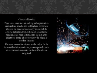 Arco eléctrico
Para unir dos metales de igual o parecida
naturaleza mediante soldadura eléctrica
al arco es necesario calor y material de
aporte (electrodos). El calor se obtiene
mediante el mantenimiento de un arco
eléctrico entre el electrodo y la pieza a
soldar (masa)
En este arco eléctrico a cada valor de la
intensidad de corriente, corresponde una
determinada tensión en función de su
longitud.
 