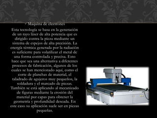Maquina de electrones
Esta tecnología se basa en la generación
de un rayo láser de alta potencia que es
dirigido contra la pieza mediante un
sistema de espejos de alta precisión. La
energía térmica generada por la radiación
es suficiente para volatilizar el metal de
una forma controlada y precisa. Esto
hace que sea una alternativa a diferentes
procesos de fabricación, algunos de los
cuales se han mencionado aquí, como el
corte de planchas de material, el
taladrado de agujeros muy pequeños, la
soldadura y el marcado de piezas.
También se está aplicando al mecanizado
de figuras mediante la erosión del
material por capas para obtener la
geometría y profundidad deseada. En
este caso su aplicación suele ser en piezas
pequeñas.
 