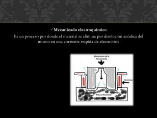 Mecanizado electroquímico
Es un proceso por donde el material se elimina por disolución anódica del
mismo en una corriente rrapida de electrolitos
 