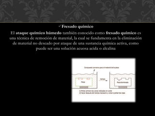Fresado químico
El ataque químico húmedo también conocido como fresado químico es
una técnica de remoción de material, la cual se fundamenta en la eliminación
de material no deseado por ataque de una sustancia química activa, como
puede ser una solución acuosa acida o alcalina
 