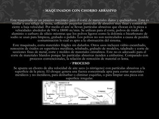 MAQUINADOS CON CHORRO ABRASIVO
Este maquinado es un proceso mecánico para el corte de materiales duros y quebradizos. Esto es
similar a una ráfaga de arena, utilizando pequeñas partículas de abrasivo muy finas y control de
cierre a baja velocidad. Por medio el aire se llevan partículas abrasivas que chocan en la pieza a
velocidades alrededor de 900 a 18000 m/min. Se utilizan para el corte, polvos de óxido de
aluminio o carburo de silicio mientras que los polvos ligeros como la dolomía o bicarbonato de
sodio se usan para limpieza, grabado o pulido. Los polvos no son recirculados a causa de posible
contaminación lo cual es apto a la obstrucción del sistema.
Este maquinado, corta materiales frágiles sin dañarlos. Otros usos incluyen vidrio escarchado,
remoción de óxidos en superficies metálicas, rebabado, grabado de modelos, taladrado y corte de
secciones finas de metal, corte y moldeo de materiales cristalinos. Este no es adecuado para el
corte de materiales blandos porque las partículas abrasivas tienden a embutirse. Comparado con
procesos convencionales, la relación de remoción de material es lenta.
PROCESO
Se apunta un chorro de alta velocidad de aire seco (o nitrógeno) con partículas abrasivas a la
superficie de la pieza. El choque genera una fuerza concentrada apta para cortar materiales
metálicos y no metálicos, para desbarbar o eliminar esquirlas, o para limpiar una pieza con
superficie irregular.
 