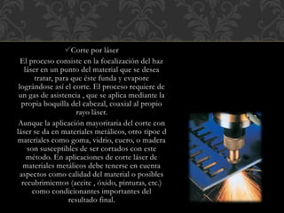 Corte por láser
El proceso consiste en la focalización del haz
láser en un punto del material que se desea
tratar, para que éste funda y evapore
lográndose así el corte. El proceso requiere de
un gas de asistencia , que se aplica mediante la
propia boquilla del cabezal, coaxial al propio
rayo láser.
Aunque la aplicación mayoritaria del corte con
láser se da en materiales metálicos, otro tipoe d
materiales como goma, vidrio, cuero, o madera
son susceptibles de ser cortados con este
método. En aplicaciones de corte láser de
materiales metálicos debe tenerse en cuenta
aspectos como calidad del material o posibles
recubrimientos (aceite , óxido, pinturas, etc.)
como condicionantes importantes del
resultado final.
 