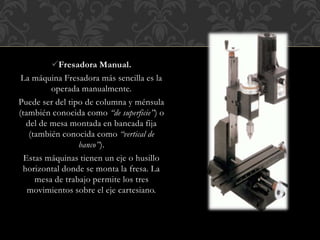 Fresadora Manual.
La máquina Fresadora más sencilla es la
operada manualmente.
Puede ser del tipo de columna y ménsula
(también conocida como “de superficie”) o
del de mesa montada en bancada fija
(también conocida como “vertical de
banco”).
Estas máquinas tienen un eje o husillo
horizontal donde se monta la fresa. La
mesa de trabajo permite los tres
movimientos sobre el eje cartesiano.
 