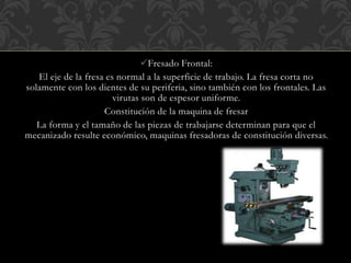 Fresado Frontal:
El eje de la fresa es normal a la superficie de trabajo. La fresa corta no
solamente con los dientes de su periferia, sino también con los frontales. Las
virutas son de espesor uniforme.
Constitución de la maquina de fresar
La forma y el tamaño de las piezas de trabajarse determinan para que el
mecanizado resulte económico, maquinas fresadoras de constitución diversas.
 