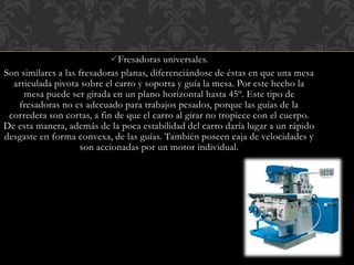 Fresadoras universales.
Son similares a las fresadoras planas, diferenciándose de éstas en que una mesa
articulada pivota sobre el carro y soporta y guía la mesa. Por este hecho la
mesa puede ser girada en un plano horizontal hasta 45º. Este tipo de
fresadoras no es adecuado para trabajos pesados, porque las guías de la
corredera son cortas, a fin de que el carro al girar no tropiece con el cuerpo.
De esta manera, además de la poca estabilidad del carro daría lugar a un rápido
desgaste en forma convexa, de las guías. También poseen caja de velocidades y
son accionadas por un motor individual.
 
