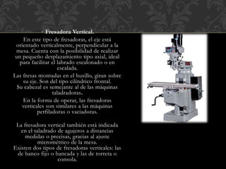 Fresadora Vertical.
En este tipo de fresadoras, el eje está
orientado verticalmente, perpendicular a la
mesa. Cuenta con la posibilidad de realizar
un pequeño desplazamiento tipo axial, ideal
para facilitar el labrado escalonado o en
escalada.
Las fresas montadas en el husillo, giran sobre
su eje. Son del tipo cilíndrico frontal.
Su cabezal es semejante al de las máquinas
taladradoras.
En la forma de operar, las fresadoras
verticales son similares a las máquinas
perfiladoras o vaciadoras.
La fresadora vertical también está indicada
en el taladrado de agujeros a distancias
medidas o precisas, gracias al ajuste
micrométrico de la mesa.
Existen dos tipos de fresadoras verticales: las
de banco fijo o bancada y las de torreta o
consola.
 