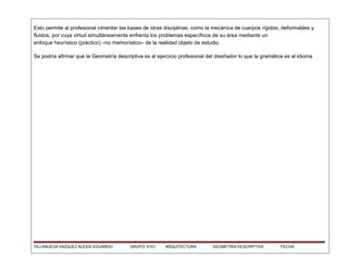 Esto permite al profesional cimentar las bases de otras disciplinas, como la mecánica de cuerpos rígidos, deformables y
fluidos, por cuya virtud simultáneamente enfrenta los problemas específicos de su área mediante un
enfoque heurístico (práctico) –no memorístico– de la realidad objeto de estudio.
Se podría afirmar que la Geometría descriptiva es al ejercicio profesional del diseñador lo que la gramática es al idioma
VILLANUEVA VAZQUEZ ALEXIS EDUARDO GRUPO: 6101 ARQUITECTURA GEOMETRIA DESCRIPTIVA FECHA:
 