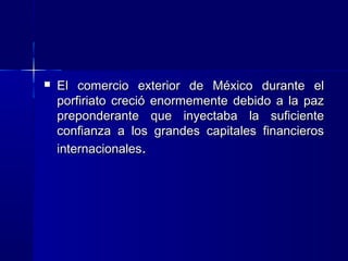 

El comercio exterior de México durante el
porfiriato creció enormemente debido a la paz
preponderante que inyectaba la suficiente
confianza a los grandes capitales financieros
internacionales.

 