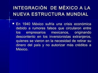 INTEGRACIÒN DE MÈXICO A LA
NUEVA ESTRUCTURA MUNDIAL


En 1940 México sufría una crisis económica
debido a rumores falsos que circularon entre
los
empresarios
mexicanos,
originando
descontento en los inversionistas extranjeros,
quienes se vieron en la necesidad de retirar su
dinero del país y no autorizar más créditos a
México.

 