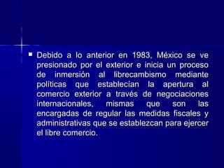 

Debido a lo anterior en 1983, México se ve
presionado por el exterior e inicia un proceso
de inmersión al librecambismo mediante
políticas que establecían la apertura al
comercio exterior a través de negociaciones
internacionales,
mismas
que
son
las
encargadas de regular las medidas fiscales y
administrativas que se establezcan para ejercer
el libre comercio.

 