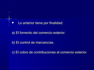 

Lo anterior tiene por finalidad:

a) El fomento del comercio exterior.
b) El control de mercancías.
c) El cobro de contribuciones al comercio exterior.

 