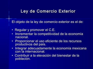 Ley de Comercio Exterior
El objeto de la ley de comercio exterior es el de:
• Regular y promover el C.E.
• Incrementar la competitividad de la economía
nacional.
• Proporcionar el uso eficiente de los recursos
productivos del país.
• Integrar adecuadamente la economía mexicana
con la internacional.
• Contribuir a la elevación del bienestar de la
población.

 