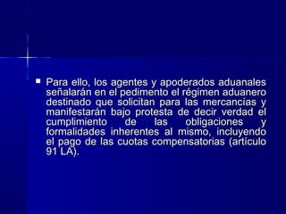 

Para ello, los agentes y apoderados aduanales
señalarán en el pedimento el régimen aduanero
destinado que solicitan para las mercancías y
manifestarán bajo protesta de decir verdad el
cumplimiento
de
las
obligaciones
y
formalidades inherentes al mismo, incluyendo
el pago de las cuotas compensatorias (artículo
91 LA).

 