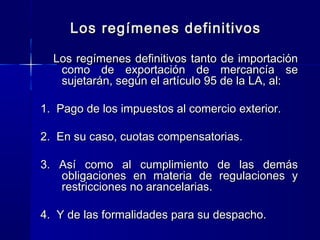 Los regímenes definitivos
Los regímenes definitivos tanto de importación
como de exportación de mercancía se
sujetarán, según el artículo 95 de la LA, al:
1. Pago de los impuestos al comercio exterior.
2. En su caso, cuotas compensatorias.
3. Así como al cumplimiento
obligaciones en materia de
restricciones no arancelarias.

de las demás
regulaciones y

4. Y de las formalidades para su despacho.

 