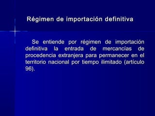 Régimen de importación definitiva
Se entiende por régimen de importación
definitiva la entrada de mercancías de
procedencia extranjera para permanecer en el
territorio nacional por tiempo ilimitado (artículo
96).

 