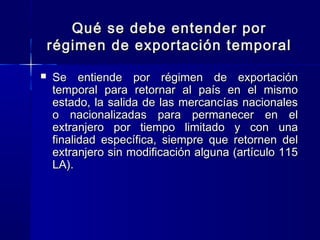 Qué se debe entender por
régimen de exportación temporal


Se entiende por régimen de exportación
temporal para retornar al país en el mismo
estado, la salida de las mercancías nacionales
o nacionalizadas para permanecer en el
extranjero por tiempo limitado y con una
finalidad específica, siempre que retornen del
extranjero sin modificación alguna (artículo 115
LA).

 