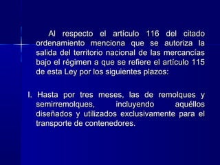 Al respecto el artículo 116 del citado
ordenamiento menciona que se autoriza la
salida del territorio nacional de las mercancías
bajo el régimen a que se refiere el artículo 115
de esta Ley por los siguientes plazos:
I. Hasta por tres meses, las de remolques y
semirremolques,
incluyendo
aquéllos
diseñados y utilizados exclusivamente para el
transporte de contenedores.

 