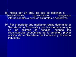 III. Hasta por un año, las que se destinen a
exposiciones,
convenciones,
congresos
internacionales o eventos culturales o deportivos.
IV. Por el período que mediante reglas determine la
Secretaría de Economía y por las mercancías que
en las mismas se señalen, cuando las
circunstancias económicas así lo ameriten, previa
opinión de la Secretaría de Comercio y Fomento
Industrial.

 