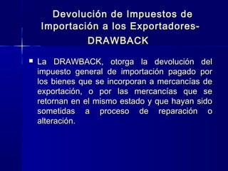 Devolución de Impuestos de
Importación a los ExportadoresDRAWBACK


La DRAWBACK, otorga la devolución del
impuesto general de importación pagado por
los bienes que se incorporan a mercancías de
exportación, o por las mercancías que se
retornan en el mismo estado y que hayan sido
sometidas a proceso de reparación o
alteración.

 