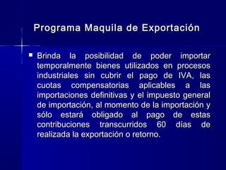 Programa Maquila de Exportación


Brinda la posibilidad de poder importar
temporalmente bienes utilizados en procesos
industriales sin cubrir el pago de IVA, las
cuotas compensatorias aplicables a las
importaciones definitivas y el impuesto general
de importación, al momento de la importación y
sólo estará obligado al pago de estas
contribuciones transcurridos 60 días de
realizada la exportación o retorno.

 