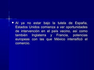 

Al ya no estar bajo la tutela de España,
Estados Unidos comienza a ver oportunidades
de intervención en el país vecino, así como
también Inglaterra y Francia, potencias
europeas con las que México intensificó el
comercio.

 
