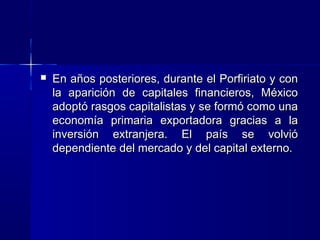 

En años posteriores, durante el Porfiriato y con
la aparición de capitales financieros, México
adoptó rasgos capitalistas y se formó como una
economía primaria exportadora gracias a la
inversión extranjera. El país se volvió
dependiente del mercado y del capital externo.

 