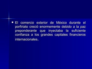 

El comercio exterior de México durante el
porfiriato creció enormemente debido a la paz
preponderante que inyectaba la suficiente
confianza a los grandes capitales financieros
internacionales.

 