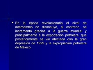 

En la época revolucionaria el nivel de
intercambio no disminuyó, al contrario, se
incrementó gracias a la guerra mundial y
principalmente a la exportación petrolera, que
posteriormente se vio afectada con la gran
depresión de 1929 y la expropiación petrolera
de México.

 